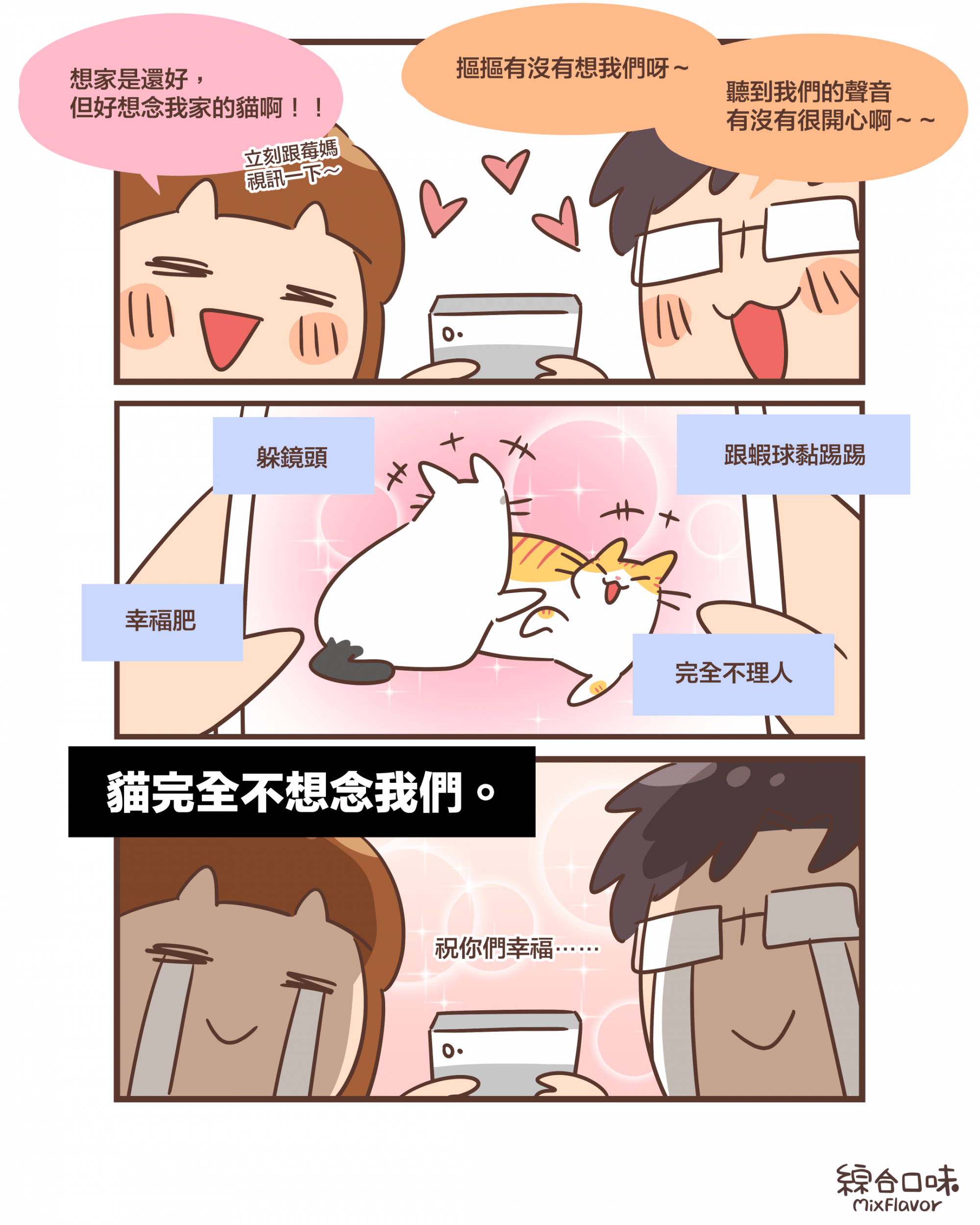 想家是還好， 但好想念我家的貓啊！！立刻跟莓媽 視訊一下～摳摳有沒有想我們呀～ 聽到我們的聲音 有沒有很開心啊～～躲鏡頭幸福肥跟蝦球黏踢踢完全不理人貓完全不想念我們。祝你們幸福⋯⋯