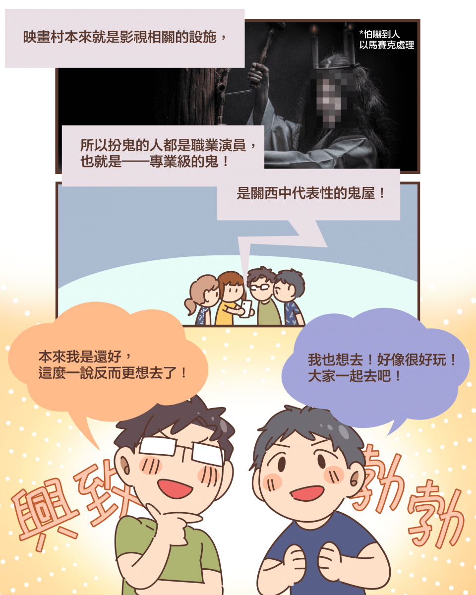 （*怕嚇到人 以馬賽克處理）映畫村本來就是影視相關的設施，所以扮鬼的人都是職業演員， 也就是——專業級的鬼！是關西中代表性的鬼屋！本來我是還好， 這麼一說反而更想去了！我也想去！好像很好玩！ 大家一起去吧！（興致勃勃）
