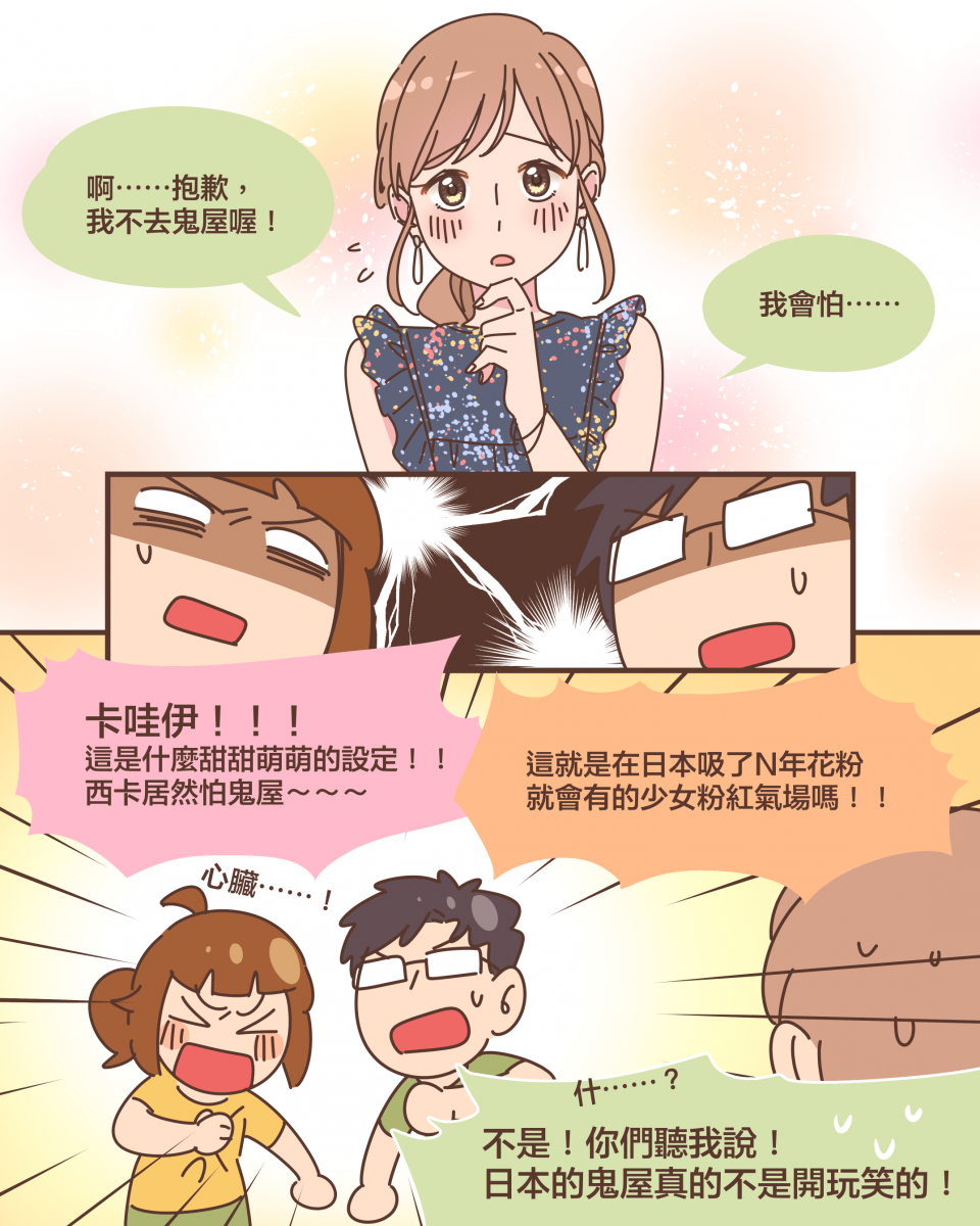 啊⋯⋯抱歉， 我不去鬼屋喔！我會怕⋯⋯卡哇伊！！！ 這是什麼甜甜萌萌的設定！！ 西卡居然怕鬼屋～～～這就是在日本吸了N年花粉 就會有的少女粉紅氣場嗎！！什⋯⋯？不是！你們聽我說！ 日本的鬼屋真的不是開玩笑的！
