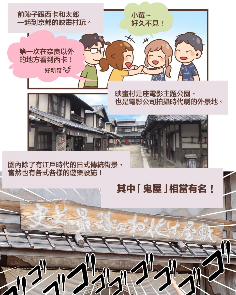 前陣子跟西卡和太郎 一起到京都的映畫村玩。小莓～ 好久不見！第一次在奈良以外 的地方看到西卡！好新奇XD映畫村是座電影主題公園， 也是電影公司拍攝時代劇的外景地。園內除了有江戶時代的日式傳統街景， 當然也有各式各樣的遊樂設施！其中 「鬼屋」 相當有名！
