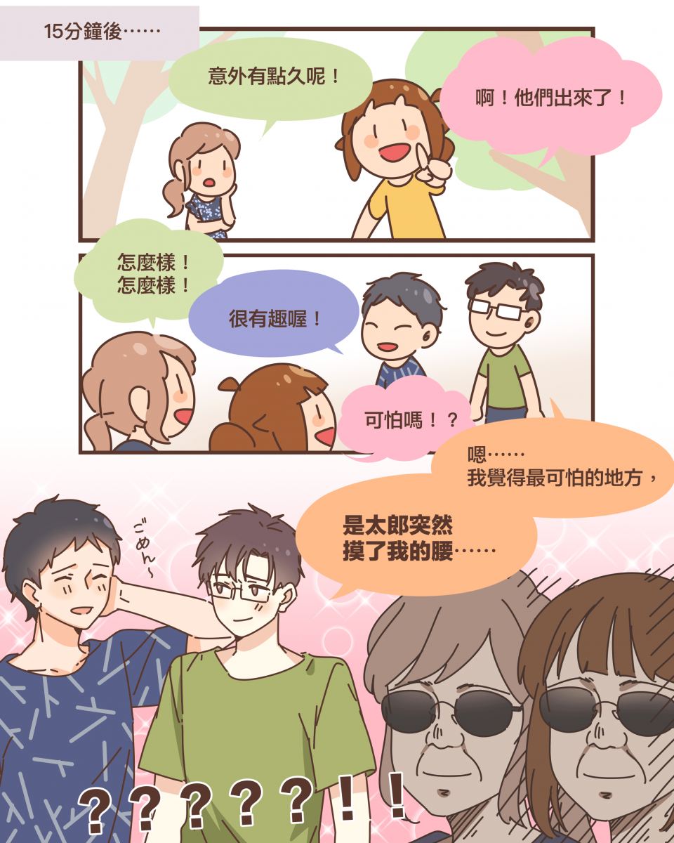 15分鐘後⋯⋯意外有點久呢！啊！他們出來了！怎麼樣！ 怎麼樣！很有趣喔！可怕嗎！？嗯⋯⋯ 我覺得最可怕的地方，是太郎突然 摸了我的腰⋯⋯