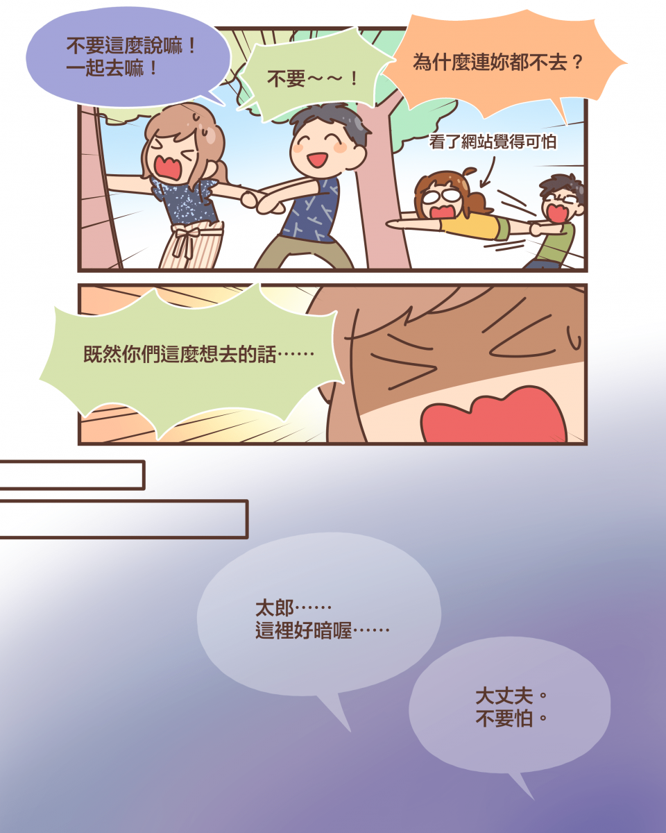 不要這麼說嘛！ 一起去嘛！不要～～！為什麼連妳都不去？（看了網站覺得可怕）既然你們這麼想去的話⋯⋯太郎⋯⋯ 這裡好暗喔⋯⋯大丈夫。 不要怕。