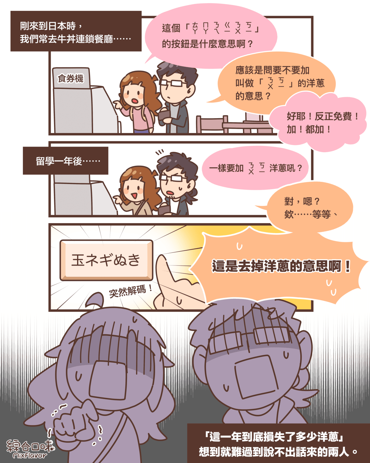 剛來到日本時， 我們常去牛丼連鎖餐廳⋯⋯這個「ㄊㄚ ㄇㄚ ㄋㄟ ㄍㄧ ㄋㄨ ㄎㄧ」 的按鈕是什麼意思啊？應該是問要不要加叫做「ㄋㄨㄎㄧ」的洋蔥的意思？好耶！反正免費！ 加！都加！留學一年後⋯⋯一樣要加ㄋㄨㄎㄧ洋蔥吼？對，嗯？ 欸⋯⋯等等、這是去掉洋蔥的意思啊！玉ネギぬき突然解碼！「這一年到底損失了多少洋蔥」 想到就難過到說不出話來的兩人。
