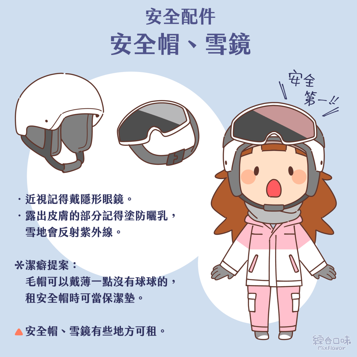 ．近視記得戴隱形眼鏡。 ．露出皮膚的部分記得塗防曬乳，雪地會反射紫外線。 ＊潔癖提案： 毛帽可以戴薄一點沒有球球的，租安全帽時可當保潔墊。 安全帽、雪鏡有些地方可租。