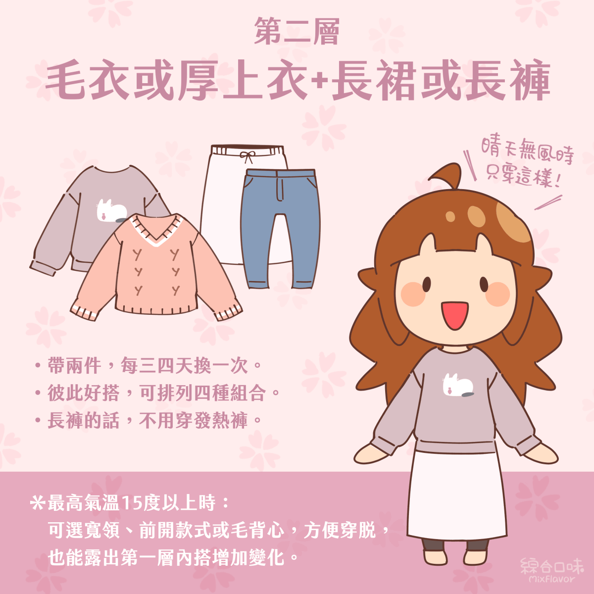 第二層 毛衣或厚上衣+長裙或長褲 晴天無風時只穿這樣！ •帶兩件，每三四天換一次。 •彼此好搭，可排列四種組合。 •長褲的話，不用穿發熱褲。 *最高氣溫15度以上時： 可選寬領、前開款式或毛背心，方便穿脫，也能露出第一層內搭增加變化。