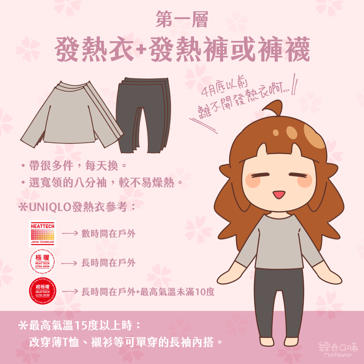 第一層 發熱衣＋發熱褲或褲襪 4月底以前都離不開發熱衣 •帶很多件，每天換。 •選寬領的八分袖，較不易燥熱。 *UNIQLO發熱衣參考： HEATTECH：數時間在戶外 極暖：長時間在戶外 超極暖：長時間在戶外+最高氣溫未滿10度 最高氣溫15度以上時： 改穿薄T恤、襯衫等可單穿的長袖內搭。